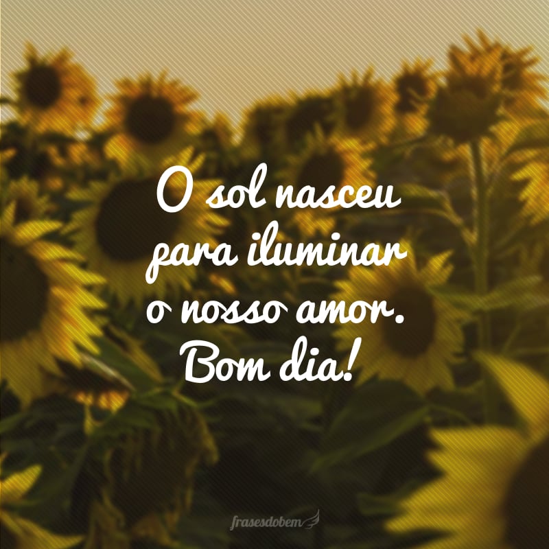 O sol nasceu para iluminar o nosso amor. Bom dia!