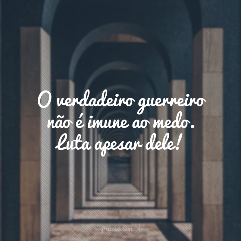 O verdadeiro guerreiro não é imune ao medo. Luta apesar dele!