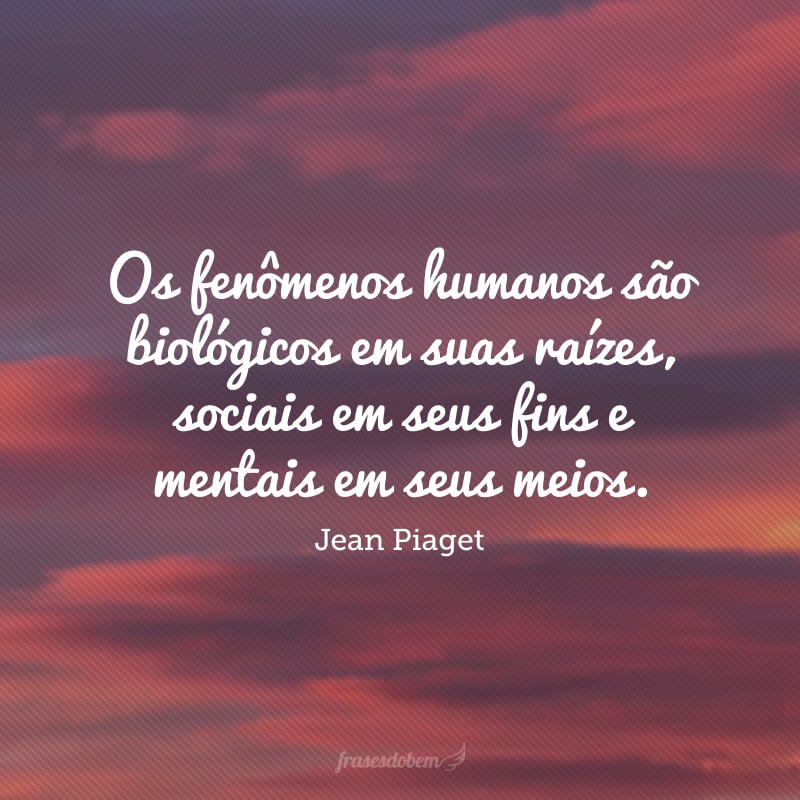 Os fenômenos humanos são biológicos em suas raízes, sociais em seus fins e mentais em seus meios. 