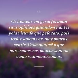 Os homens em geral formam suas opiniões guiando-se antes pela vista do que pelo tato, pois todos sabem ver, mas poucos sentir. Cada qual vê o que parecemos ser, poucos sentem o que realmente somos.