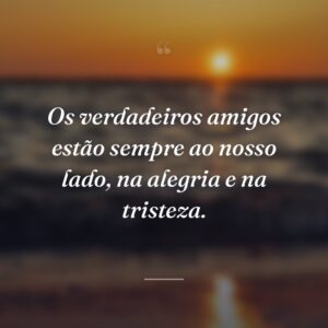 Os verdadeiros amigos estão sempre ao nosso lado, na alegria e na tristeza.