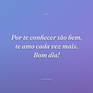 Por te conhecer tão bem, te amo cada vez mais. Bom dia!