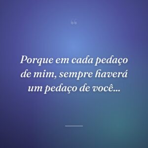 Porque em cada pedaço de mim, sempre haverá um pedaço de você...