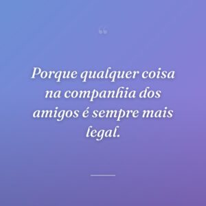 Porque qualquer coisa na companhia dos amigos é sempre mais legal.