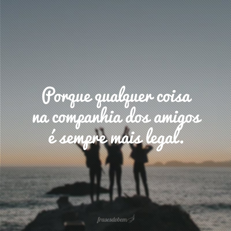 Porque qualquer coisa na companhia dos amigos é sempre mais legal.