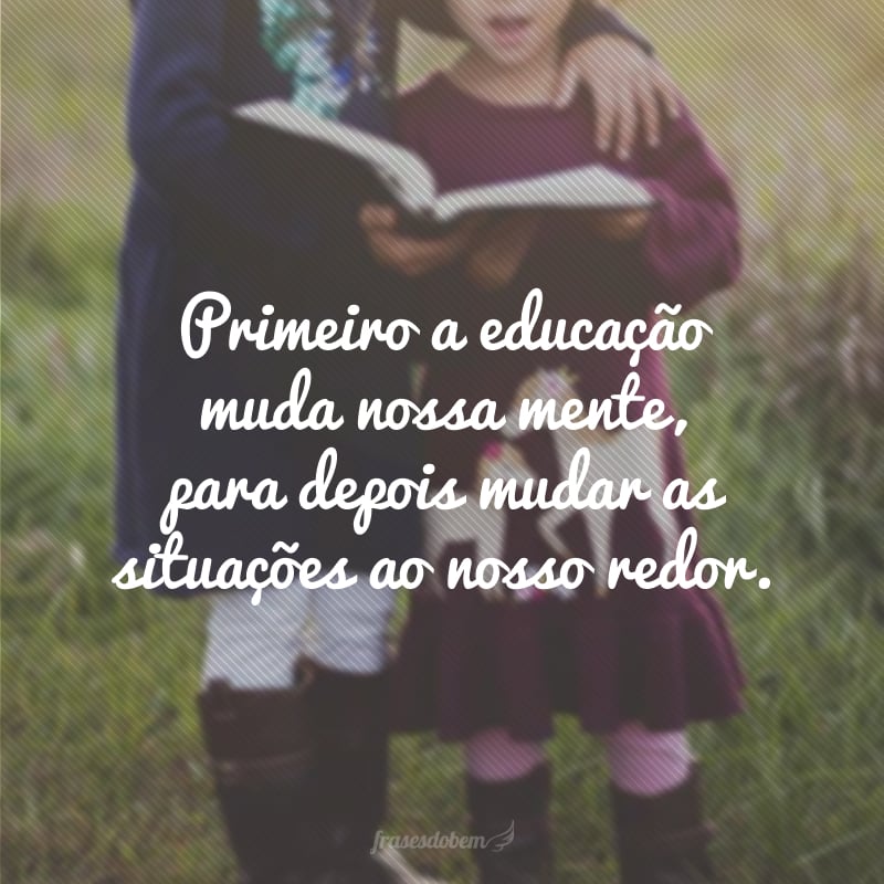 Primeiro a educação muda nossa mente, para depois mudar as situações ao nosso redor.