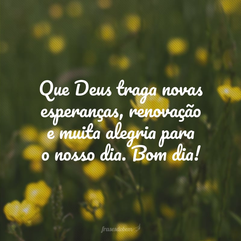 Que Deus traga novas esperanças, renovação e muita alegria para o nosso dia. Bom dia!