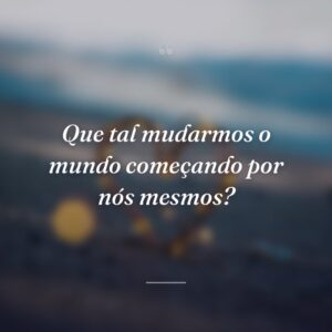 Que tal mudarmos o mundo começando por nós mesmos?