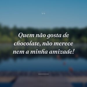 Quem não gosta de chocolate, não merece nem a minha amizade!