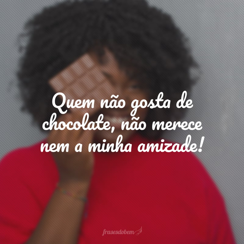 Quem não gosta de chocolate, não merece nem a minha amizade!