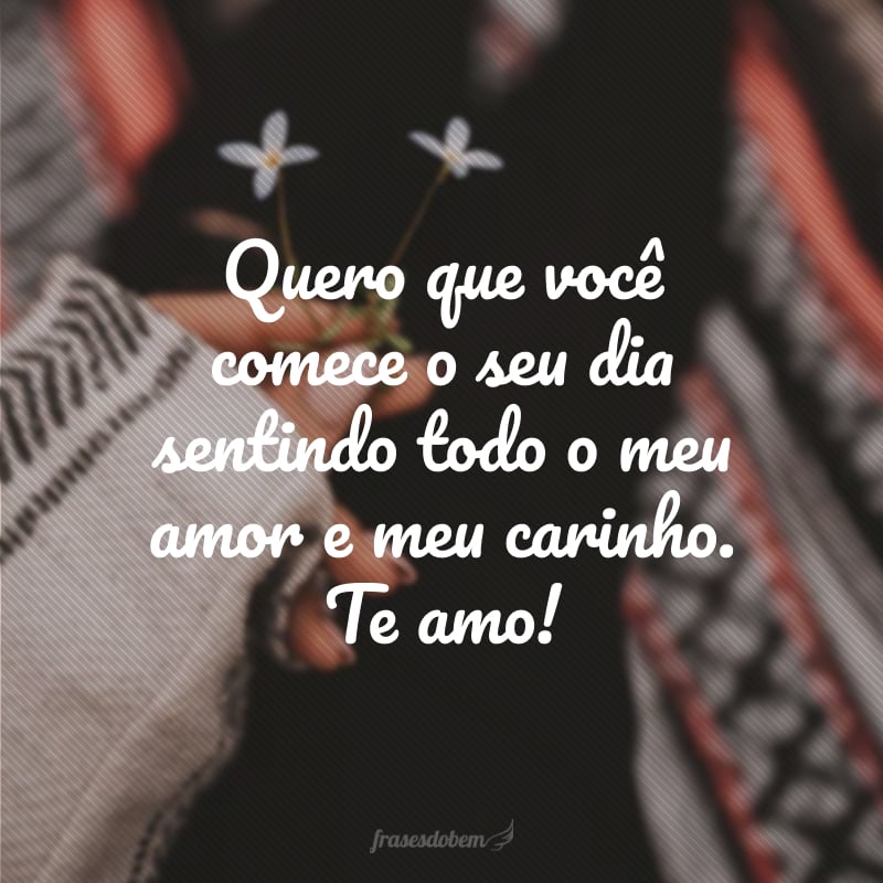 Quero que você comece o seu dia sentindo todo o meu amor e meu carinho. Te amo!