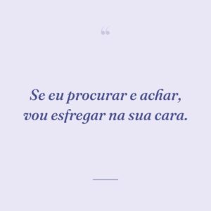 Se eu procurar e achar, vou esfregar na sua cara.