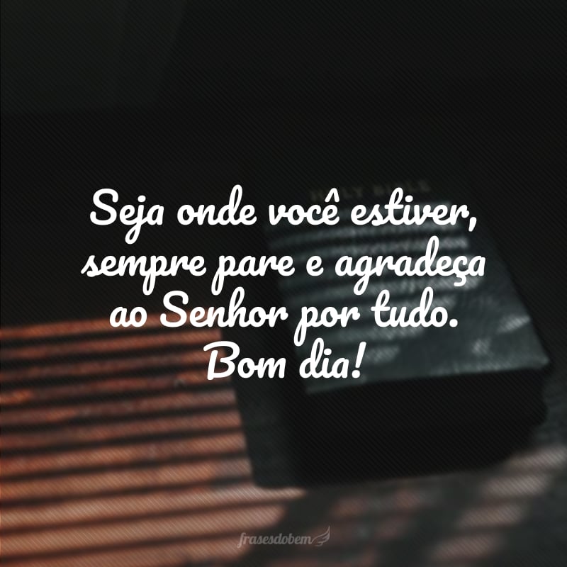 Seja onde você estiver, sempre pare e agradeça ao Senhor por tudo. Bom dia!