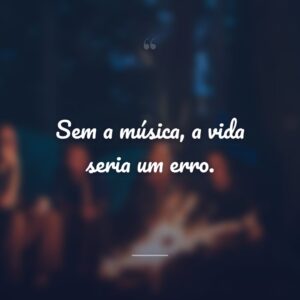 Sem a música, a vida seria um erro.