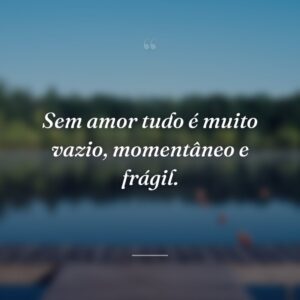 Sem amor tudo é muito vazio, momentâneo e frágil.