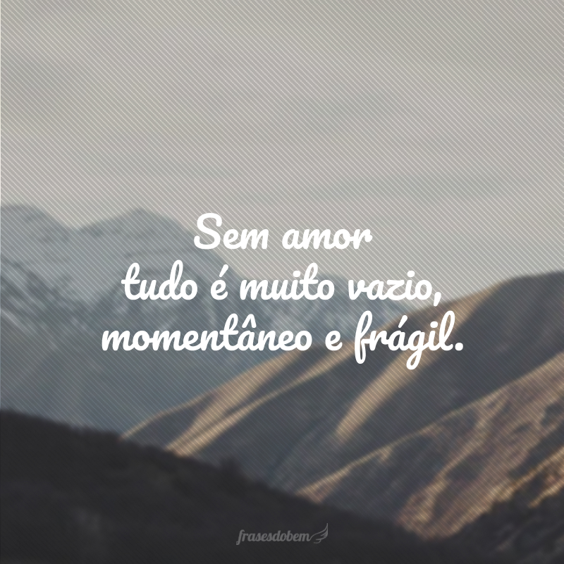 Sem amor tudo é muito vazio, momentâneo e frágil.