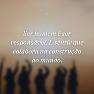 Ser homem é ser responsável. É sentir que colabora na construção do mundo.