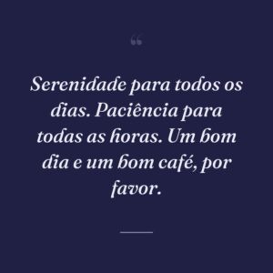 Serenidade para todos os dias. Paciência para todas as horas. Um bom dia e um bom café, por favor.