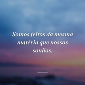 Somos feitos da mesma matéria que nossos sonhos.