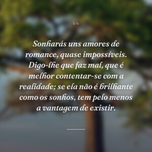 Sonharás uns amores de romance, quase impossíveis. Digo-lhe que faz mal, que é melhor contentar-se com a realidade; se ela não é brilhante como os sonhos, tem pelo menos a vantagem de existir.