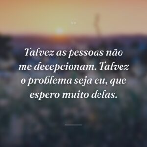 Talvez as pessoas não me decepcionam. Talvez o problema seja eu, que espero muito delas.