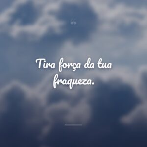 Tira força da tua fraqueza.