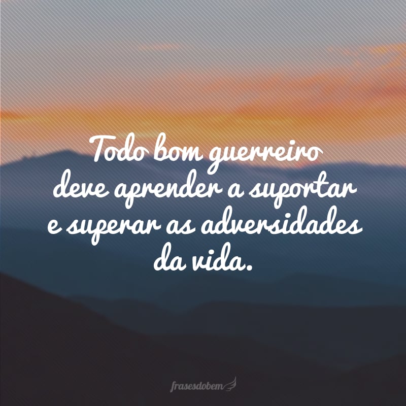 Todo bom guerreiro deve aprender a suportar e superar as adversidades da vida.