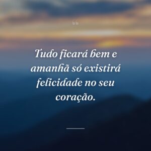Tudo ficará bem e amanhã só existirá felicidade no seu coração.