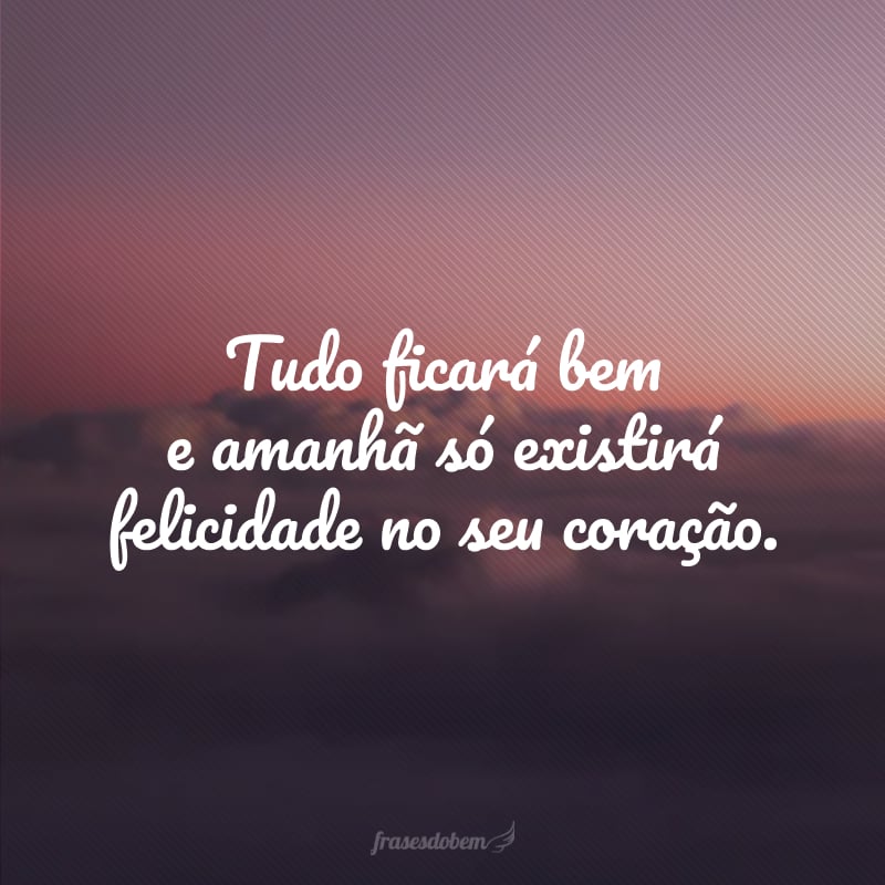 Tudo ficará bem e amanhã só existirá felicidade no seu coração.