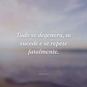 Tudo se degenera, se sucede e se repete fatalmente.