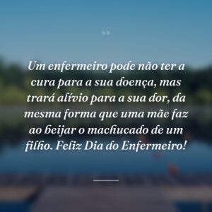Um enfermeiro pode não ter a cura para a sua doença, mas trará alívio para a sua dor, da mesma forma que uma mãe faz ao beijar o machucado de um filho. Feliz Dia do Enfermeiro!