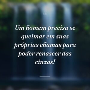 Um homem precisa se queimar em suas próprias chamas para poder renascer das cinzas!
