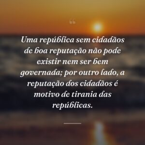 Uma república sem cidadãos de boa reputação não pode existir nem ser bem governada; por outro lado, a reputação dos cidadãos é motivo de tirania das repúblicas.