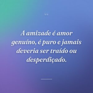 A amizade é amor genuíno, é puro e jamais deveria ser traído ou desperdiçado.