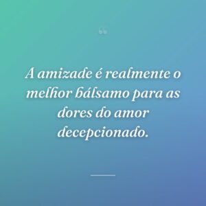 A amizade é realmente o melhor bálsamo para as dores do amor decepcionado.