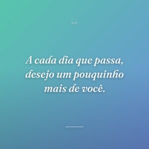 A cada dia que passa, desejo um pouquinho mais de você.