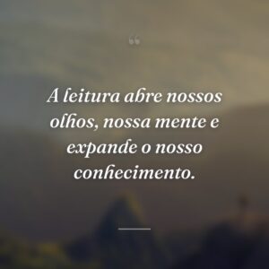 A leitura abre nossos olhos, nossa mente e expande o nosso conhecimento.