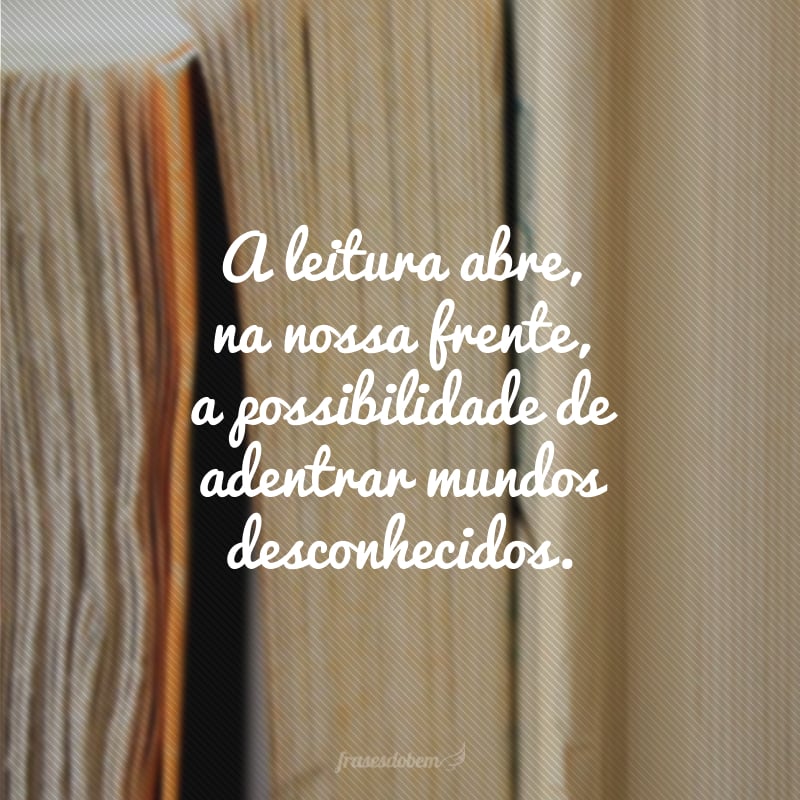 A leitura abre, na nossa frente, a possibilidade de adentrar mundos desconhecidos.