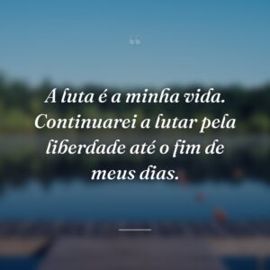 A luta é a minha vida. Continuarei a lutar pela liberdade até o fim de meus dias.