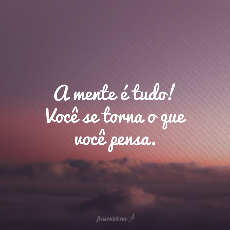 A mente é tudo! Você se torna o que você pensa.