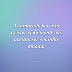 A namorada perfeita existe, e felizmente ela aceitou ser a minha amada.