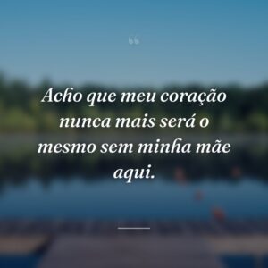 Acho que meu coração nunca mais será o mesmo sem minha mãe aqui.