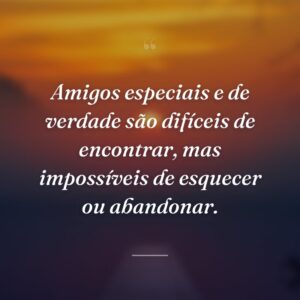 Amigos especiais e de verdade são difíceis de encontrar, mas impossíveis de esquecer ou abandonar.