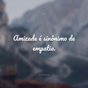 Amizade é sinônimo de empatia.