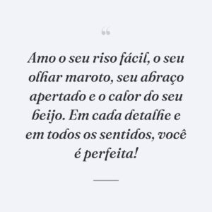 Amo o seu riso fácil, o seu olhar maroto, seu abraço apertado e o calor do seu beijo. Em cada detalhe e em todos os sentidos, você é perfeita!