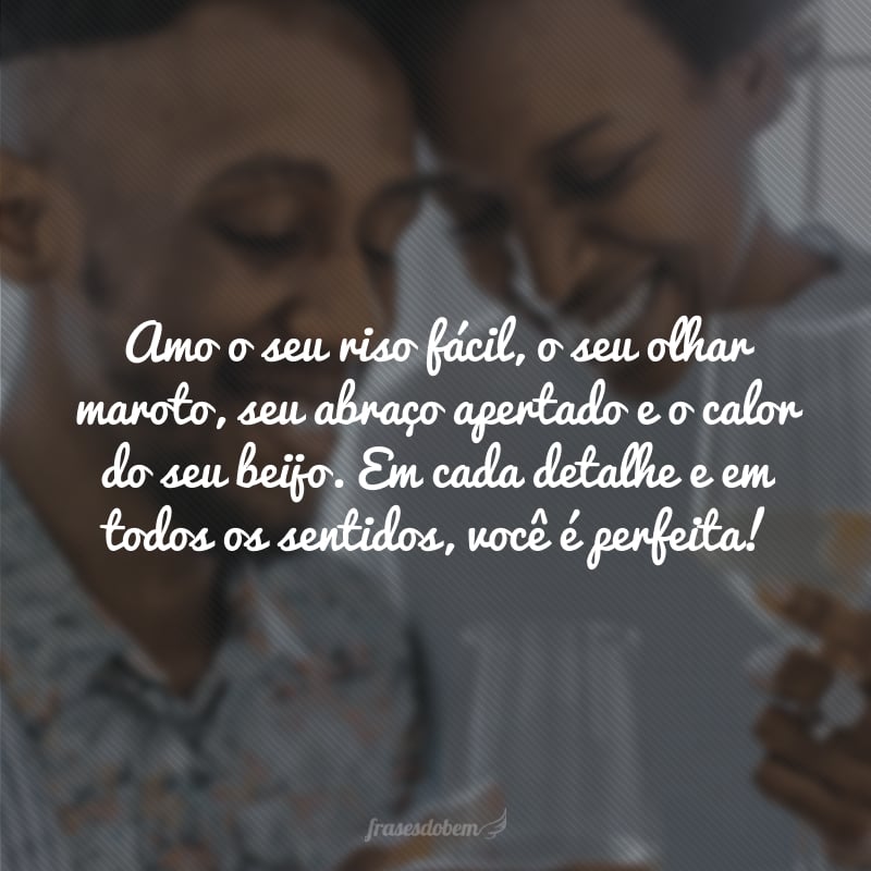 Amo o seu riso fácil, o seu olhar maroto, seu abraço apertado e o calor do seu beijo. Em cada detalhe e em todos os sentidos, você é perfeita! 