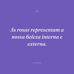 As rosas representam a nossa beleza interna e externa.