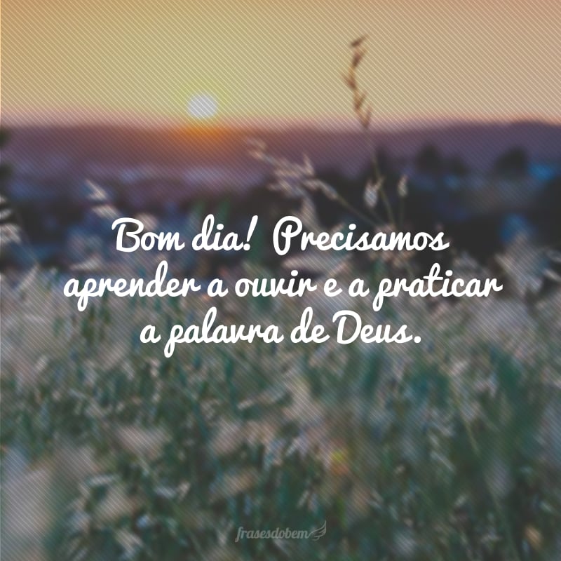 Bom dia! Precisamos aprender a ouvir e a praticar a palavra de Deus.