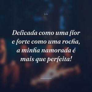 Delicada como uma flor e forte como uma rocha, a minha namorada é mais que perfeita!