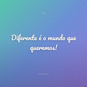 Diferente é o mundo que queremos!